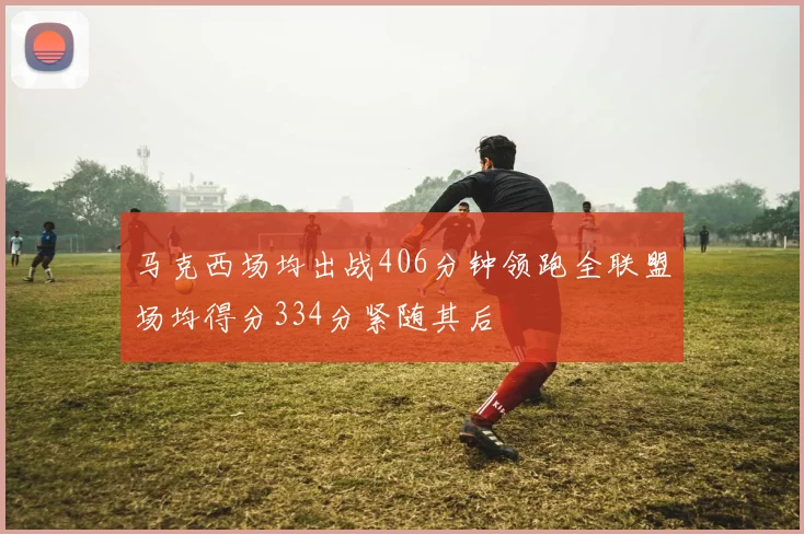 马克西场均出战406分钟领跑全联盟场均得分334分紧随其后