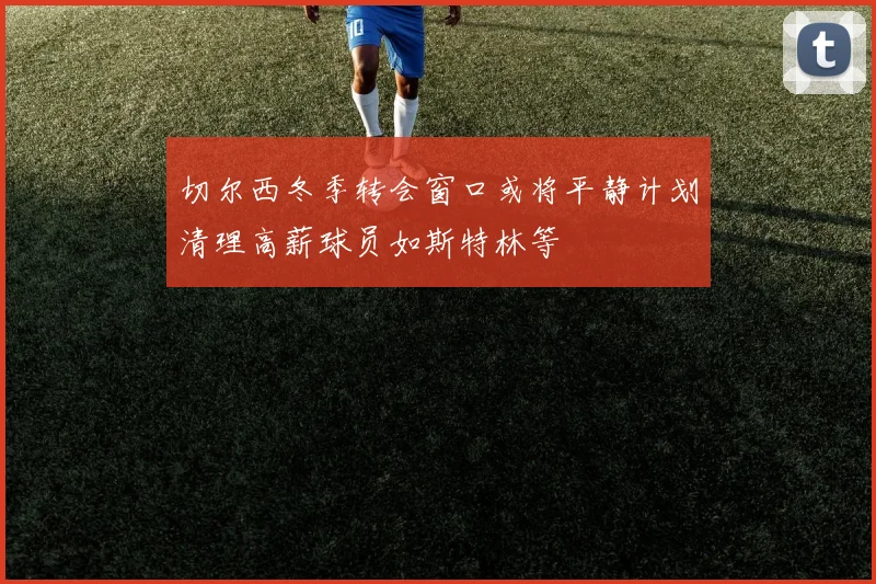 切尔西冬季转会窗口或将平静计划清理高薪球员如斯特林等