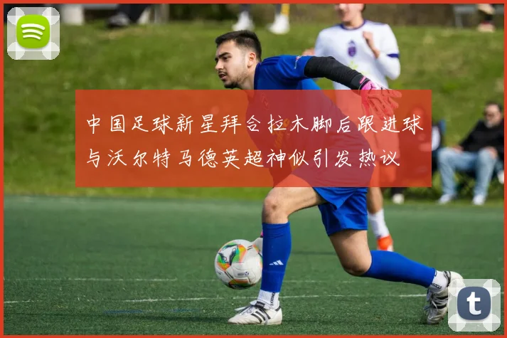 中国足球新星拜合拉木脚后跟进球与沃尔特马德英超神似引发热议