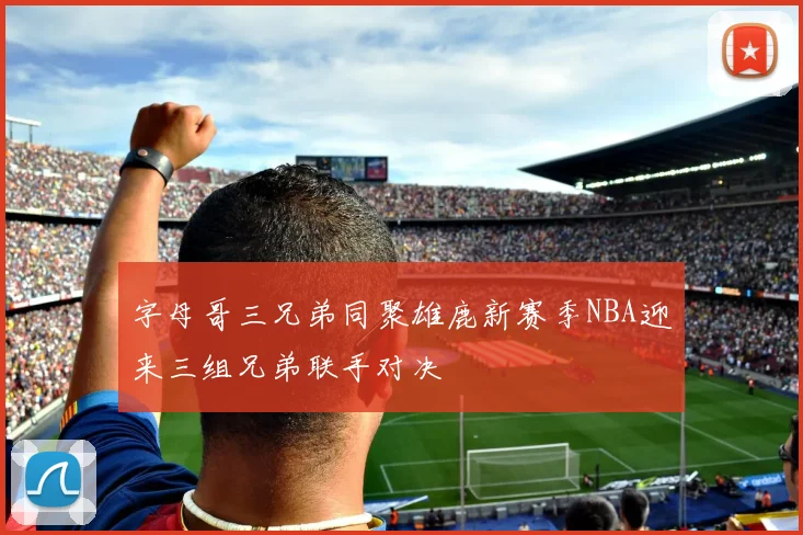 字母哥三兄弟同聚雄鹿新赛季NBA迎来三组兄弟联手对决