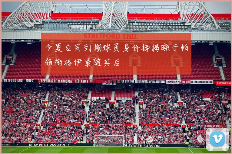 今夏合同到期球员身价榜揭晓于帕领衔格伊紧随其后