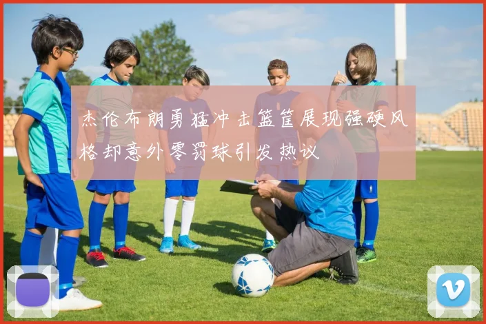 杰伦布朗勇猛冲击篮筐展现强硬风格却意外零罚球引发热议