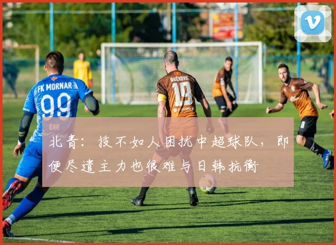 北青：技不如人困扰中超球队，即便尽遣主力也很难与日韩抗衡