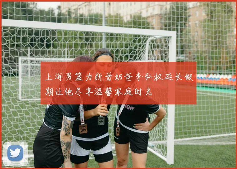 上海男篮为新晋奶爸李弘权延长假期让他尽享温馨家庭时光